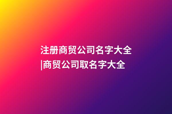 注册商贸公司名字大全|商贸公司取名字大全-第1张-公司起名-玄机派